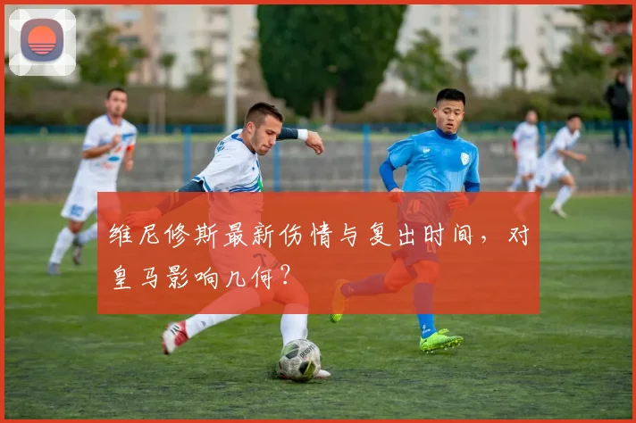 维尼修斯最新伤情与复出时间,对皇马影响几何?