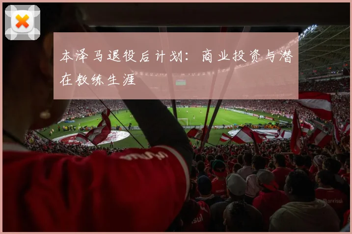 本泽马退役后计划:商业投资与潜在教练生涯