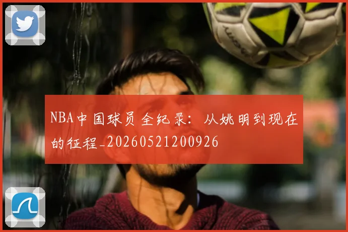 NBA中国球员全纪录:从姚明到现在的征程_20260521200926