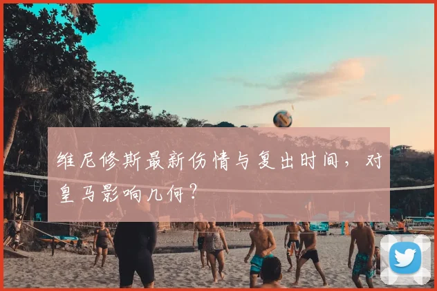 维尼修斯最新伤情与复出时间,对皇马影响几何?