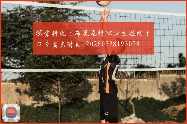 探索科比·布莱恩特职业生涯的十大高光时刻_20260528193038